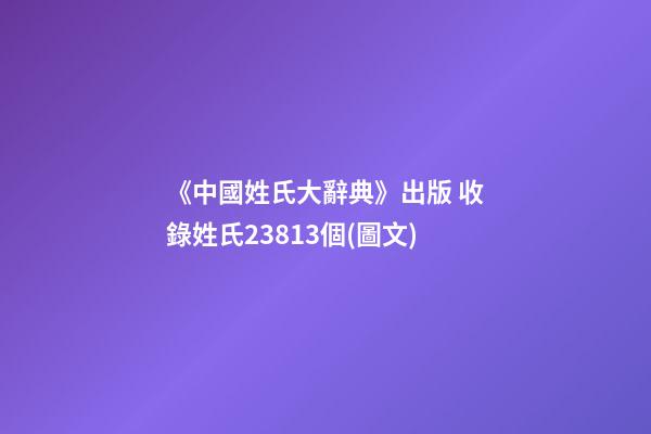 《中國姓氏大辭典》出版 收錄姓氏23813個(圖文)